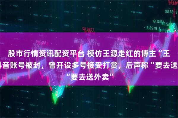 股市行情资讯配资平台 模仿王源走红的博主“王扁”抖音账号被封，曾开设多号接受打赏，后声称“要去送外卖”