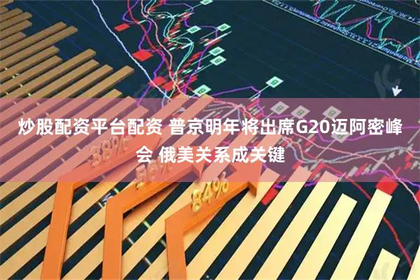 炒股配资平台配资 普京明年将出席G20迈阿密峰会 俄美关系成关键