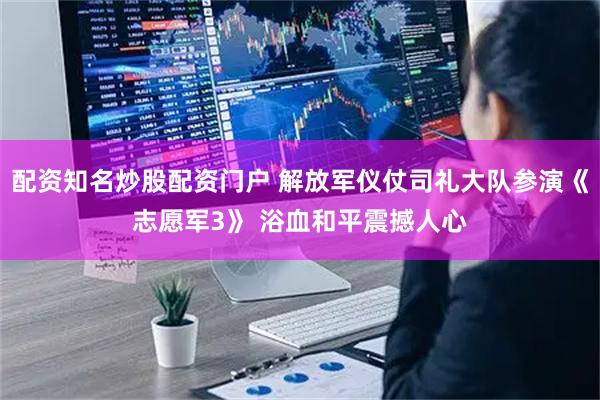 配资知名炒股配资门户 解放军仪仗司礼大队参演《志愿军3》 浴血和平震撼人心