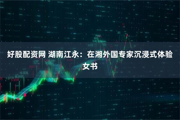 好股配资网 湖南江永：在湘外国专家沉浸式体验女书