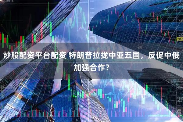 炒股配资平台配资 特朗普拉拢中亚五国，反促中俄加强合作？