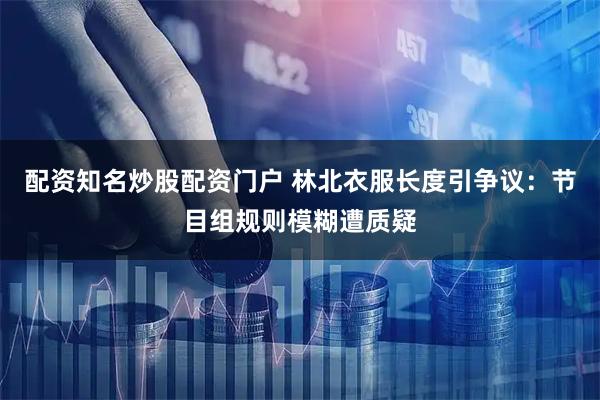 配资知名炒股配资门户 林北衣服长度引争议：节目组规则模糊遭质疑