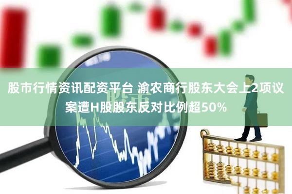 股市行情资讯配资平台 渝农商行股东大会上2项议案遭H股股东反对比例超50%