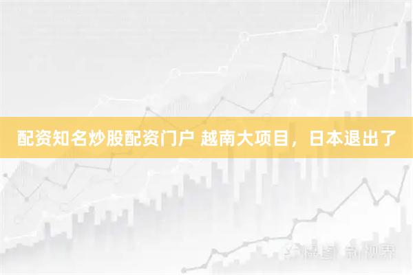 配资知名炒股配资门户 越南大项目，日本退出了