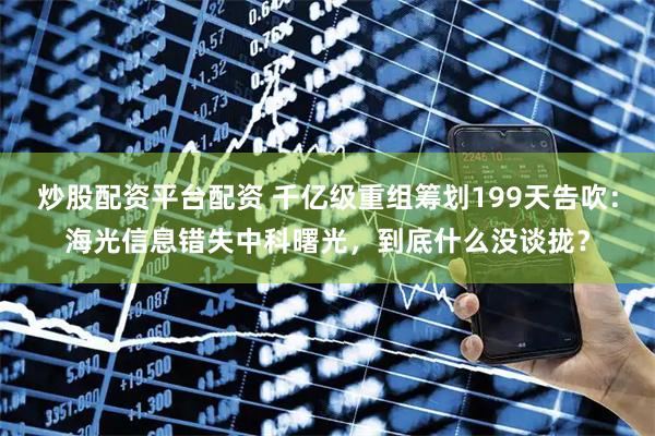 炒股配资平台配资 千亿级重组筹划199天告吹：海光信息错失中科曙光，到底什么没谈拢？