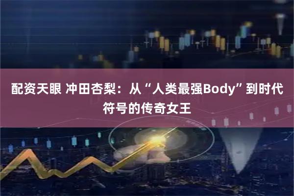 配资天眼 冲田杏梨：从“人类最强Body”到时代符号的传奇女王