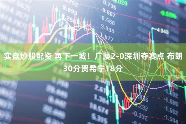 实盘炒股配资 再下一城！广厦2-0深圳夺赛点 布朗30分贺希宁18分
