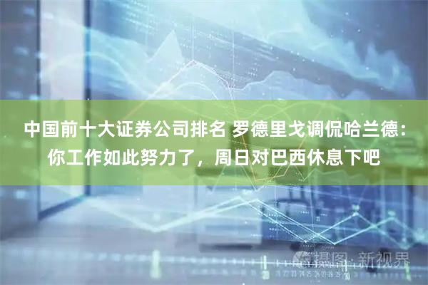 中国前十大证券公司排名 罗德里戈调侃哈兰德：你工作如此努力了，周日对巴西休息下吧
