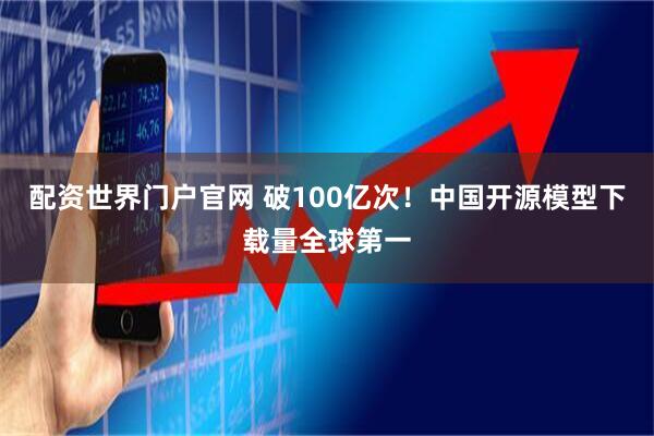 配资世界门户官网 破100亿次！中国开源模型下载量全球第一