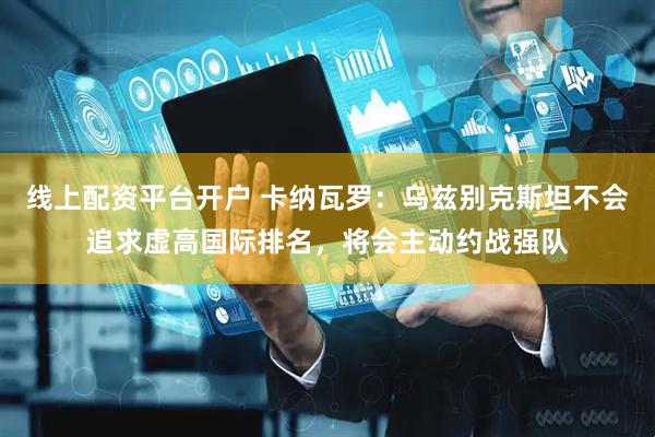 线上配资平台开户 卡纳瓦罗：乌兹别克斯坦不会追求虚高国际排名，将会主动约战强队