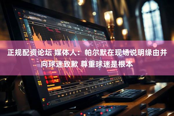 正规配资论坛 媒体人：帕尔默在现场说明缘由并向球迷致歉 尊重球迷是根本
